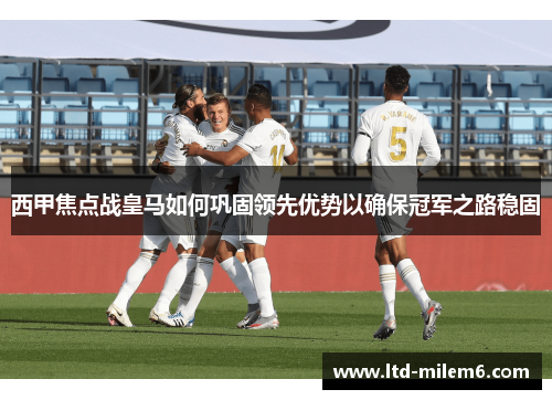 西甲焦点战皇马如何巩固领先优势以确保冠军之路稳固