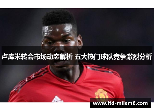 卢库米转会市场动态解析 五大热门球队竞争激烈分析