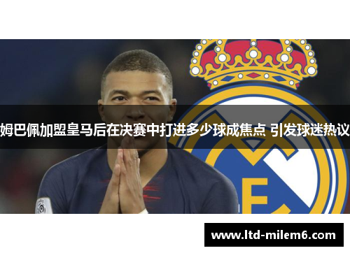 姆巴佩加盟皇马后在决赛中打进多少球成焦点 引发球迷热议