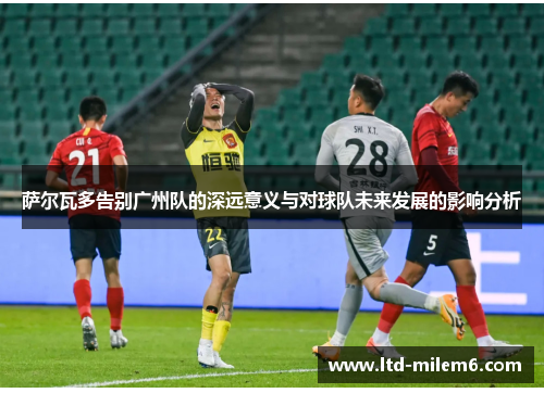 萨尔瓦多告别广州队的深远意义与对球队未来发展的影响分析