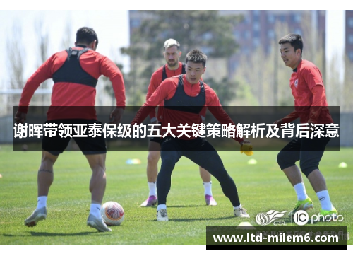 谢晖带领亚泰保级的五大关键策略解析及背后深意
