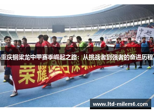 重庆铜梁龙中甲赛季崛起之路：从挑战者到强者的奋进历程